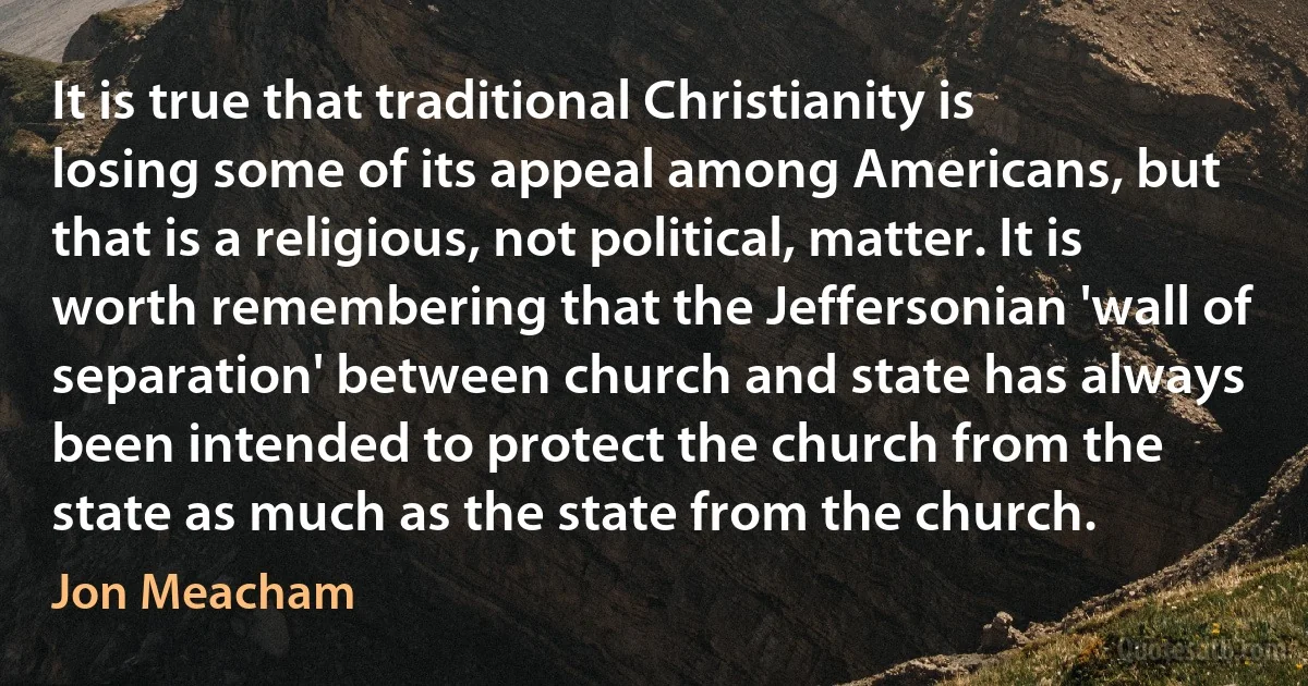 It is true that traditional Christianity is losing some of its appeal among Americans, but that is a religious, not political, matter. It is worth remembering that the Jeffersonian 'wall of separation' between church and state has always been intended to protect the church from the state as much as the state from the church. (Jon Meacham)