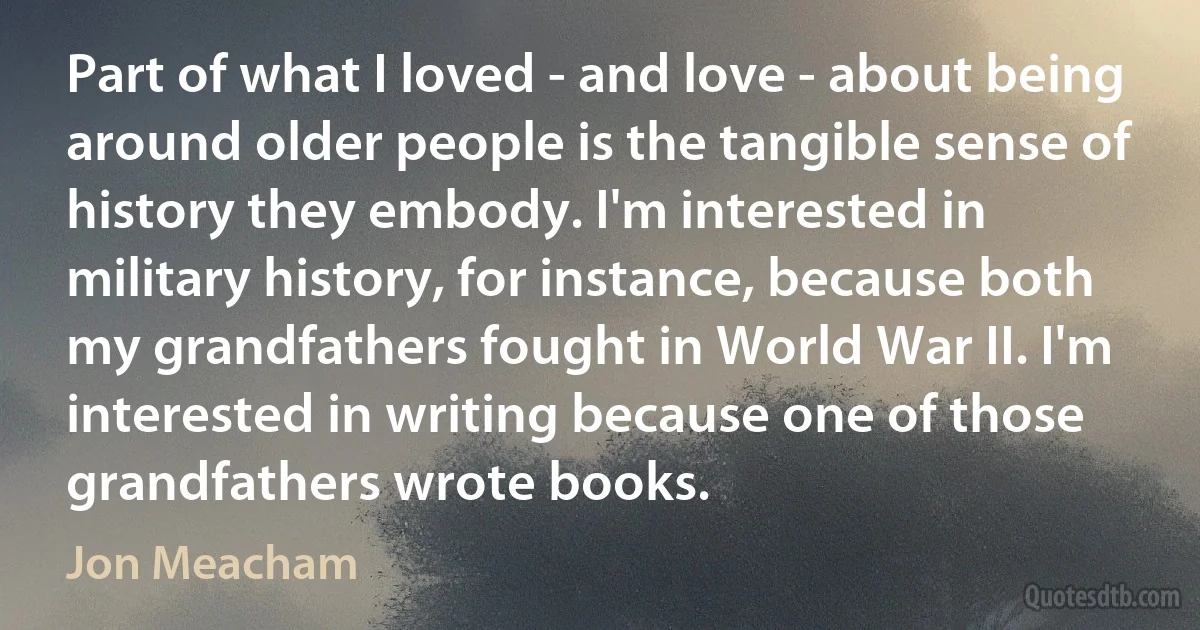 Part of what I loved - and love - about being around older people is the tangible sense of history they embody. I'm interested in military history, for instance, because both my grandfathers fought in World War II. I'm interested in writing because one of those grandfathers wrote books. (Jon Meacham)