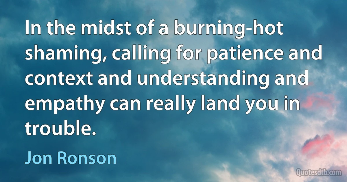 In the midst of a burning-hot shaming, calling for patience and context and understanding and empathy can really land you in trouble. (Jon Ronson)