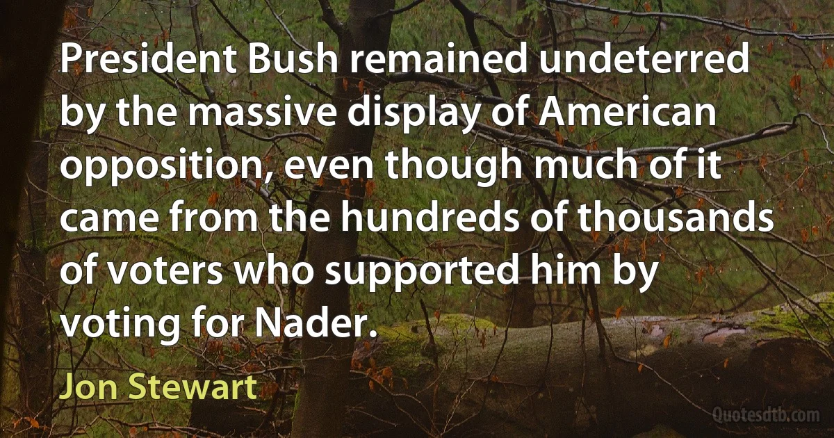 President Bush remained undeterred by the massive display of American opposition, even though much of it came from the hundreds of thousands of voters who supported him by voting for Nader. (Jon Stewart)