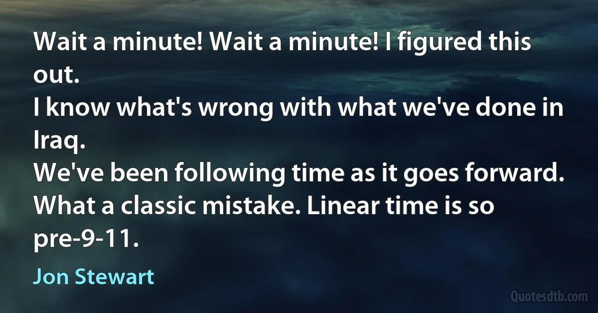 Wait a minute! Wait a minute! I figured this out.
I know what's wrong with what we've done in Iraq.
We've been following time as it goes forward.
What a classic mistake. Linear time is so pre-9-11. (Jon Stewart)