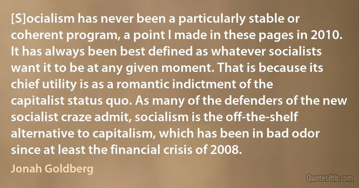 [S]ocialism has never been a particularly stable or coherent program, a point I made in these pages in 2010. It has always been best defined as whatever socialists want it to be at any given moment. That is because its chief utility is as a romantic indictment of the capitalist status quo. As many of the defenders of the new socialist craze admit, socialism is the off-the-shelf alternative to capitalism, which has been in bad odor since at least the financial crisis of 2008. (Jonah Goldberg)