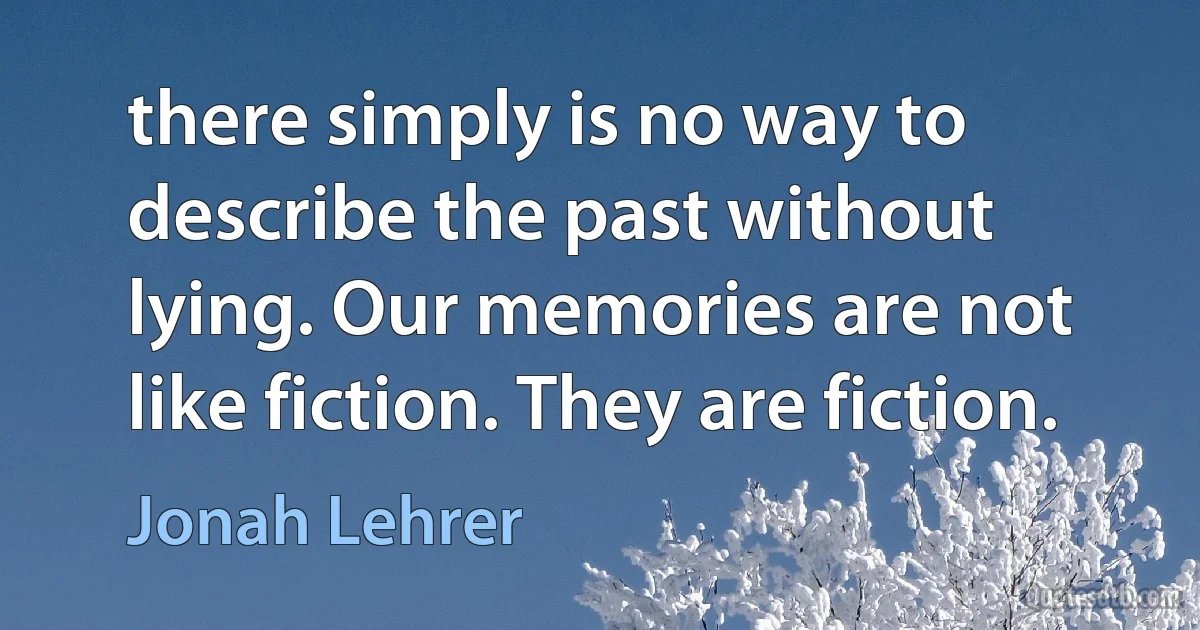 there simply is no way to describe the past without lying. Our memories are not like fiction. They are fiction. (Jonah Lehrer)