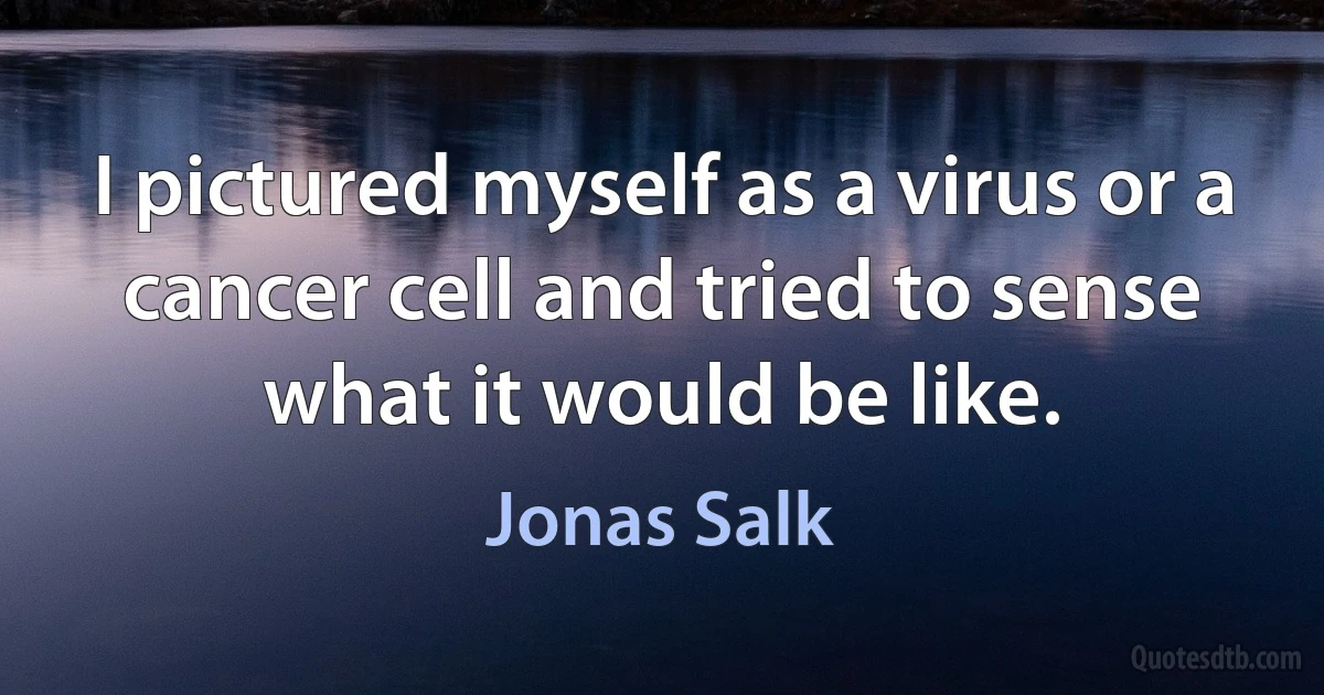 I pictured myself as a virus or a cancer cell and tried to sense what it would be like. (Jonas Salk)