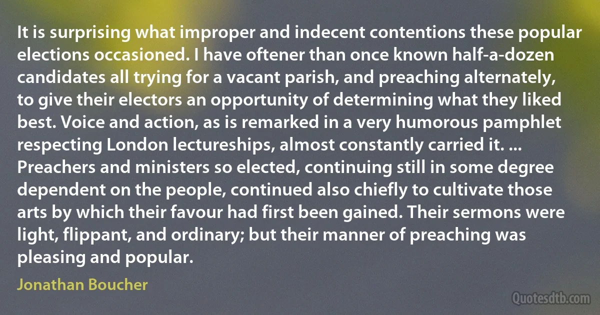 It is surprising what improper and indecent contentions these popular elections occasioned. I have oftener than once known half-a-dozen candidates all trying for a vacant parish, and preaching alternately, to give their electors an opportunity of determining what they liked best. Voice and action, as is remarked in a very humorous pamphlet respecting London lectureships, almost constantly carried it. ... Preachers and ministers so elected, continuing still in some degree dependent on the people, continued also chiefly to cultivate those arts by which their favour had first been gained. Their sermons were light, flippant, and ordinary; but their manner of preaching was pleasing and popular. (Jonathan Boucher)