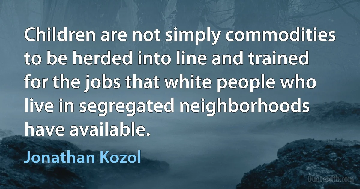 Children are not simply commodities to be herded into line and trained for the jobs that white people who live in segregated neighborhoods have available. (Jonathan Kozol)