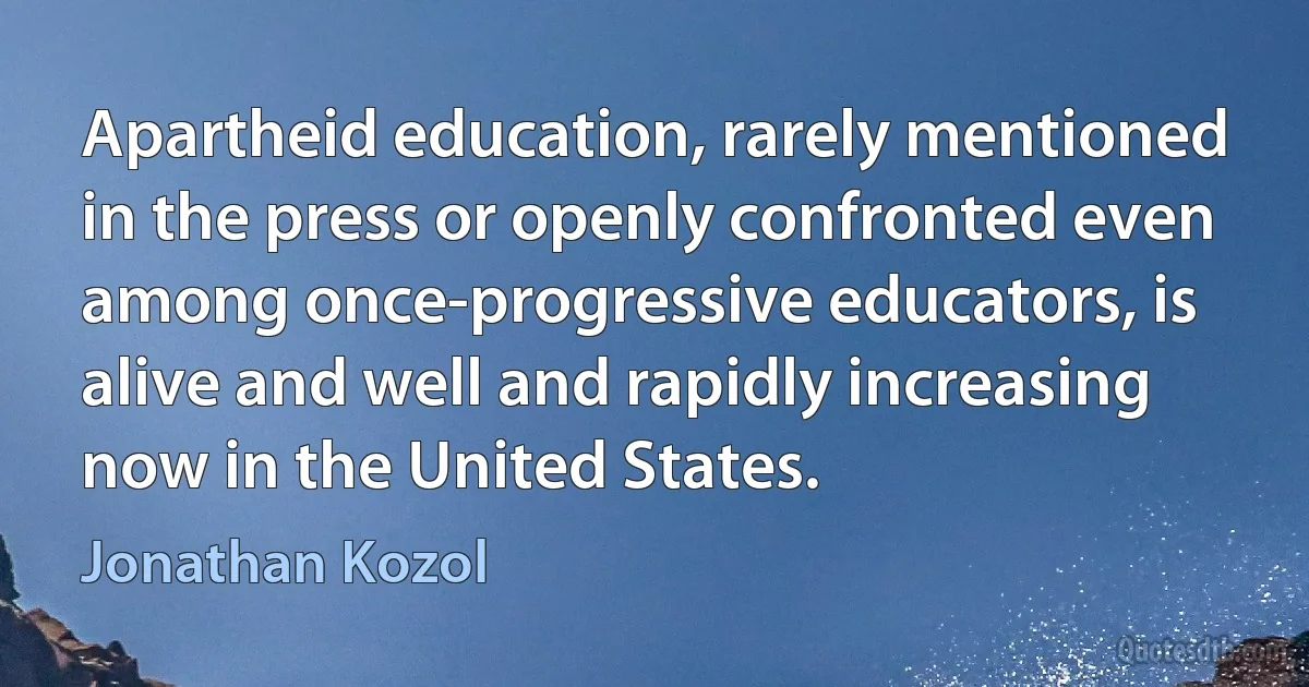 Apartheid education, rarely mentioned in the press or openly confronted even among once-progressive educators, is alive and well and rapidly increasing now in the United States. (Jonathan Kozol)