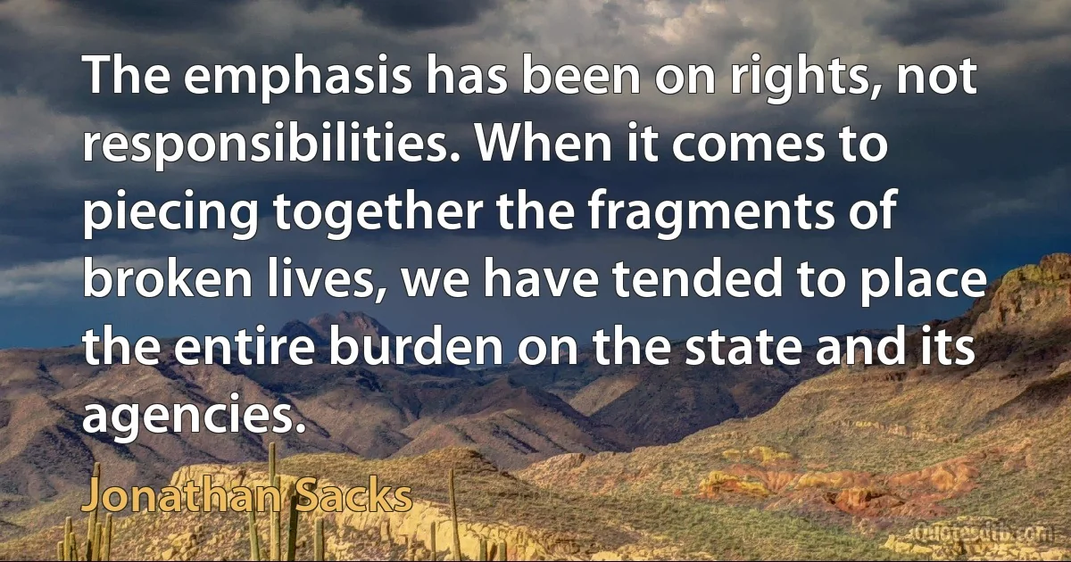 The emphasis has been on rights, not responsibilities. When it comes to piecing together the fragments of broken lives, we have tended to place the entire burden on the state and its agencies. (Jonathan Sacks)