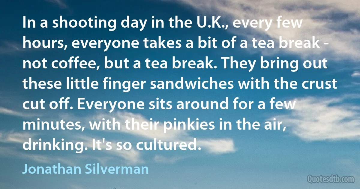 In a shooting day in the U.K., every few hours, everyone takes a bit of a tea break - not coffee, but a tea break. They bring out these little finger sandwiches with the crust cut off. Everyone sits around for a few minutes, with their pinkies in the air, drinking. It's so cultured. (Jonathan Silverman)