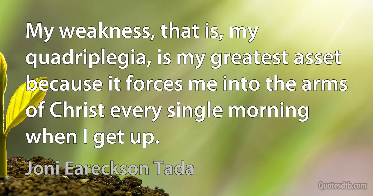 My weakness, that is, my quadriplegia, is my greatest asset because it forces me into the arms of Christ every single morning when I get up. (Joni Eareckson Tada)