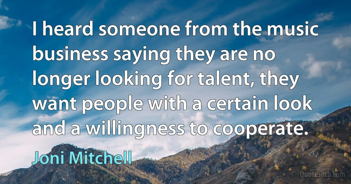 I heard someone from the music business saying they are no longer looking for talent, they want people with a certain look and a willingness to cooperate. (Joni Mitchell)