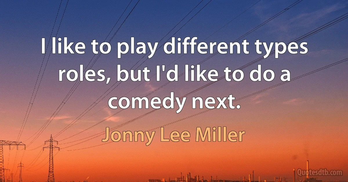 I like to play different types roles, but I'd like to do a comedy next. (Jonny Lee Miller)