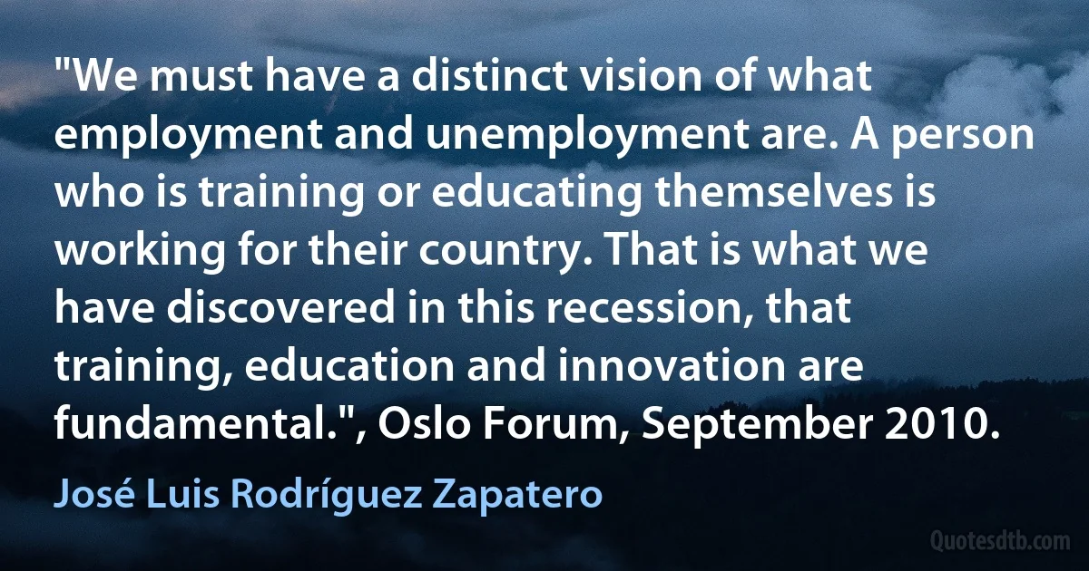 "We must have a distinct vision of what employment and unemployment are. A person who is training or educating themselves is working for their country. That is what we have discovered in this recession, that training, education and innovation are fundamental.", Oslo Forum, September 2010. (José Luis Rodríguez Zapatero)