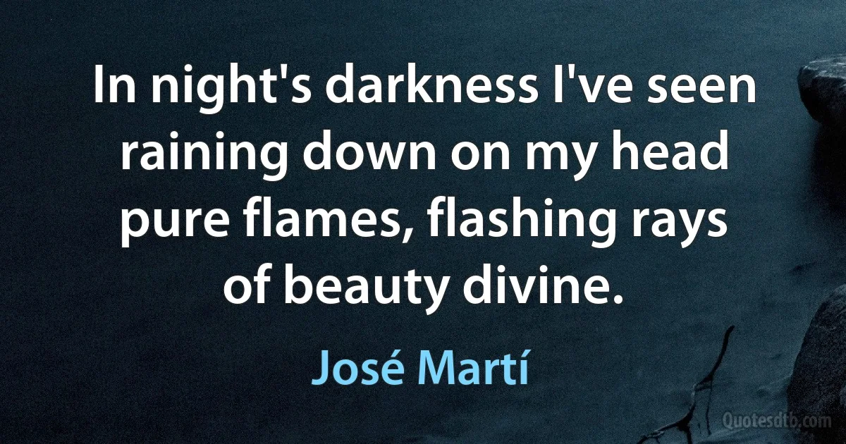 In night's darkness I've seen
raining down on my head
pure flames, flashing rays
of beauty divine. (José Martí)