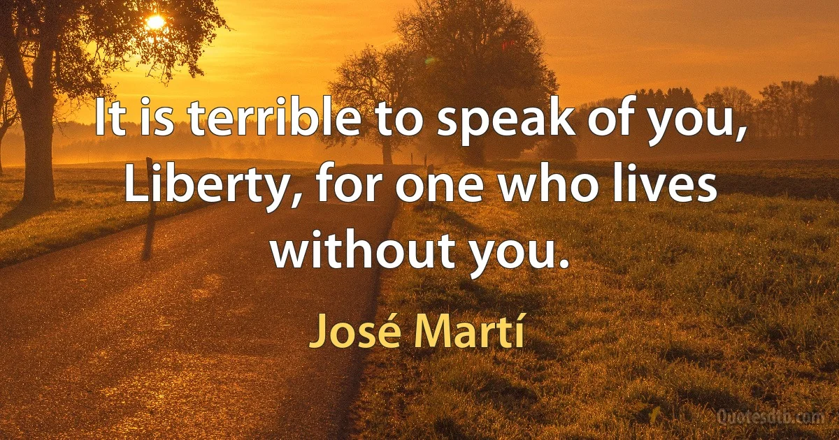 It is terrible to speak of you, Liberty, for one who lives without you. (José Martí)