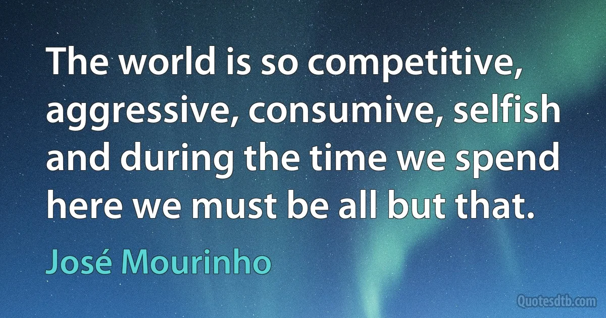 The world is so competitive, aggressive, consumive, selfish and during the time we spend here we must be all but that. (José Mourinho)