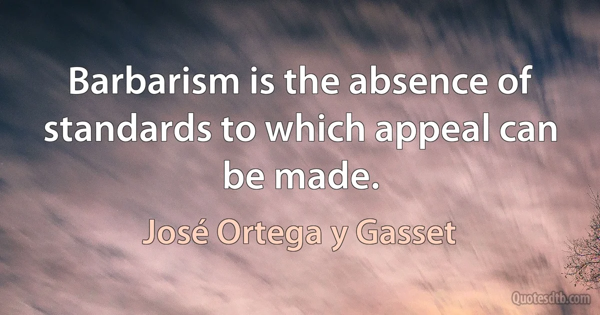 Barbarism is the absence of standards to which appeal can be made. (José Ortega y Gasset)