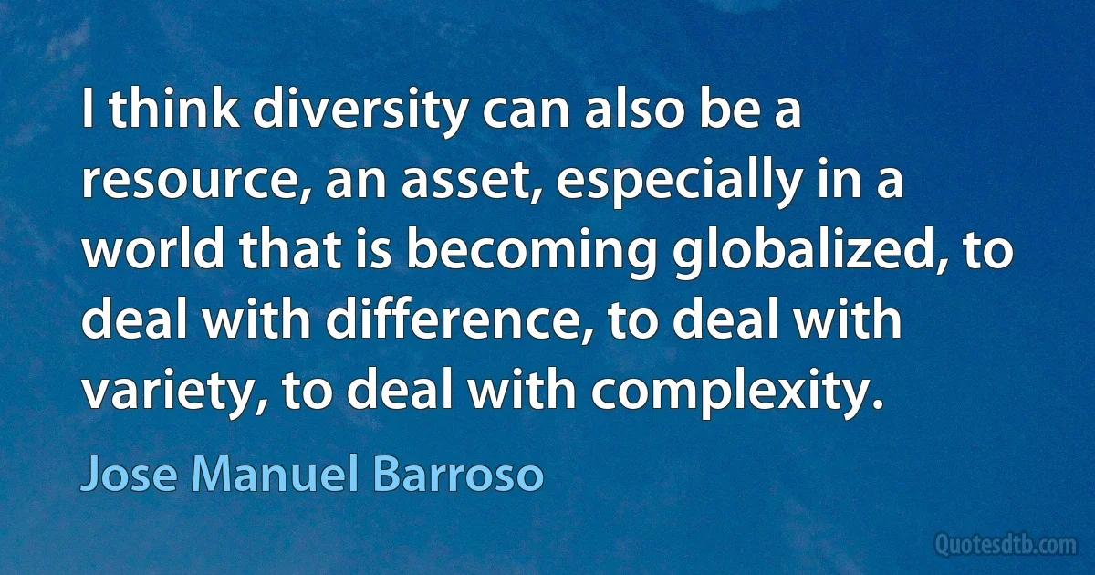 I think diversity can also be a resource, an asset, especially in a world that is becoming globalized, to deal with difference, to deal with variety, to deal with complexity. (Jose Manuel Barroso)