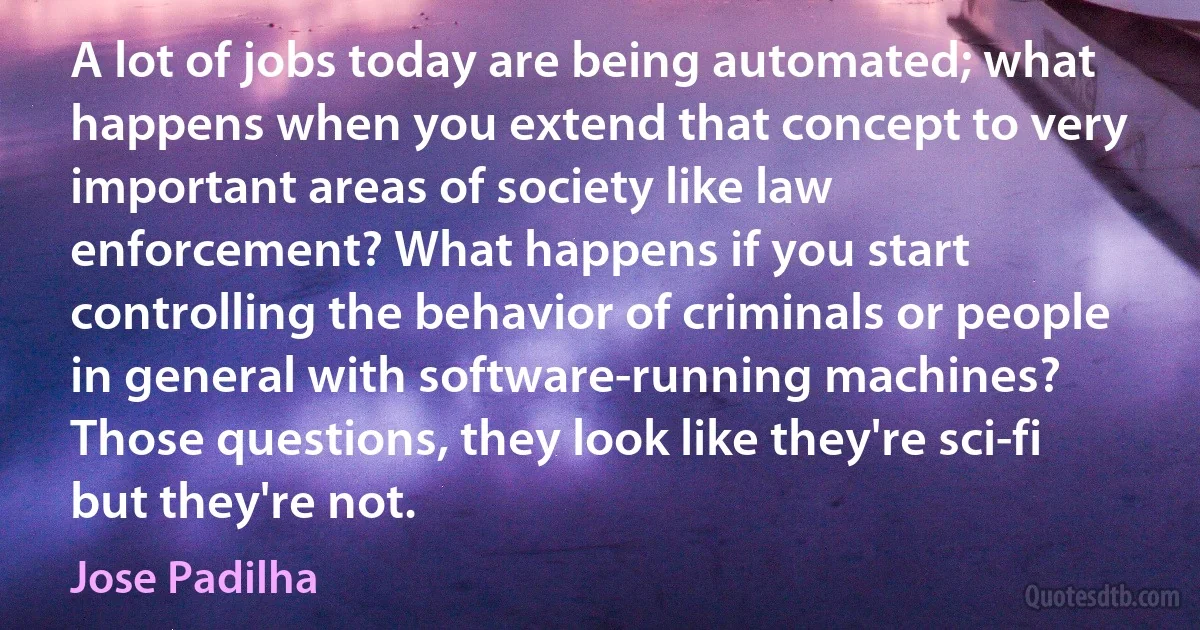 A lot of jobs today are being automated; what happens when you extend that concept to very important areas of society like law enforcement? What happens if you start controlling the behavior of criminals or people in general with software-running machines? Those questions, they look like they're sci-fi but they're not. (Jose Padilha)