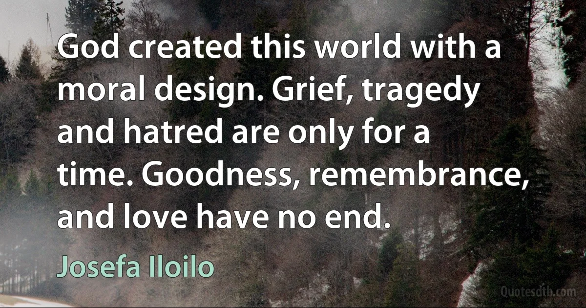 God created this world with a moral design. Grief, tragedy and hatred are only for a time. Goodness, remembrance, and love have no end. (Josefa Iloilo)