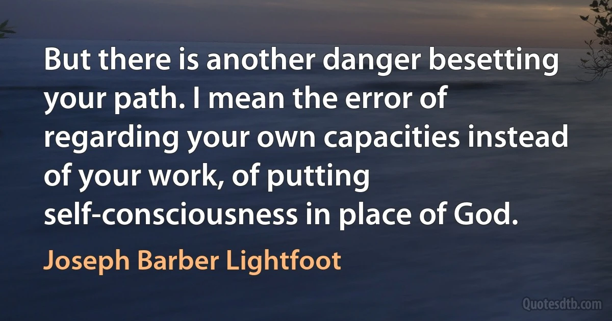 But there is another danger besetting your path. I mean the error of regarding your own capacities instead of your work, of putting self-consciousness in place of God. (Joseph Barber Lightfoot)