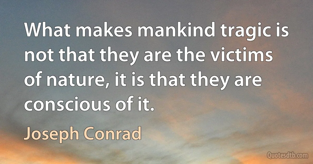 What makes mankind tragic is not that they are the victims of nature, it is that they are conscious of it. (Joseph Conrad)