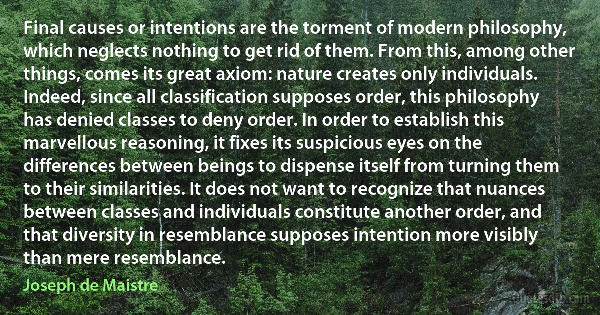 Final causes or intentions are the torment of modern philosophy, which neglects nothing to get rid of them. From this, among other things, comes its great axiom: nature creates only individuals. Indeed, since all classification supposes order, this philosophy has denied classes to deny order. In order to establish this marvellous reasoning, it fixes its suspicious eyes on the differences between beings to dispense itself from turning them to their similarities. It does not want to recognize that nuances between classes and individuals constitute another order, and that diversity in resemblance supposes intention more visibly than mere resemblance. (Joseph de Maistre)