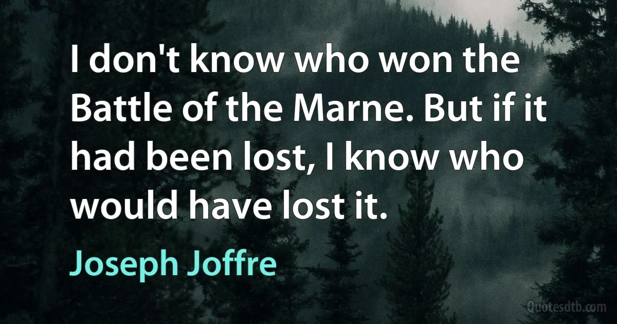 I don't know who won the Battle of the Marne. But if it had been lost, I know who would have lost it. (Joseph Joffre)