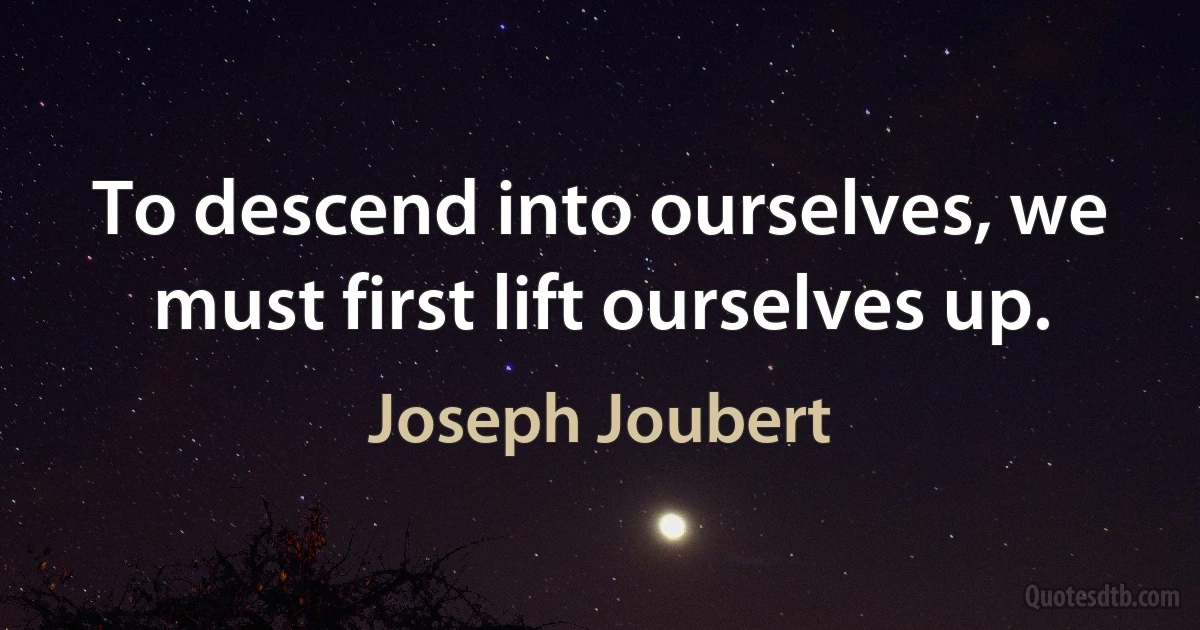 To descend into ourselves, we must first lift ourselves up. (Joseph Joubert)