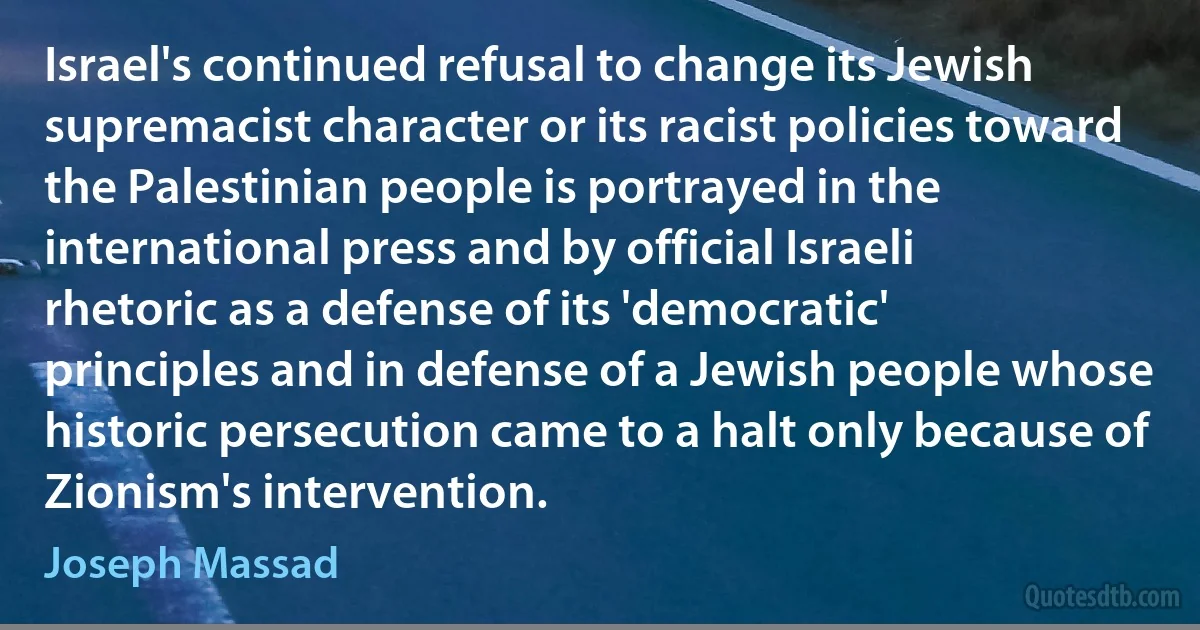 Israel's continued refusal to change its Jewish supremacist character or its racist policies toward the Palestinian people is portrayed in the international press and by official Israeli rhetoric as a defense of its 'democratic' principles and in defense of a Jewish people whose historic persecution came to a halt only because of Zionism's intervention. (Joseph Massad)