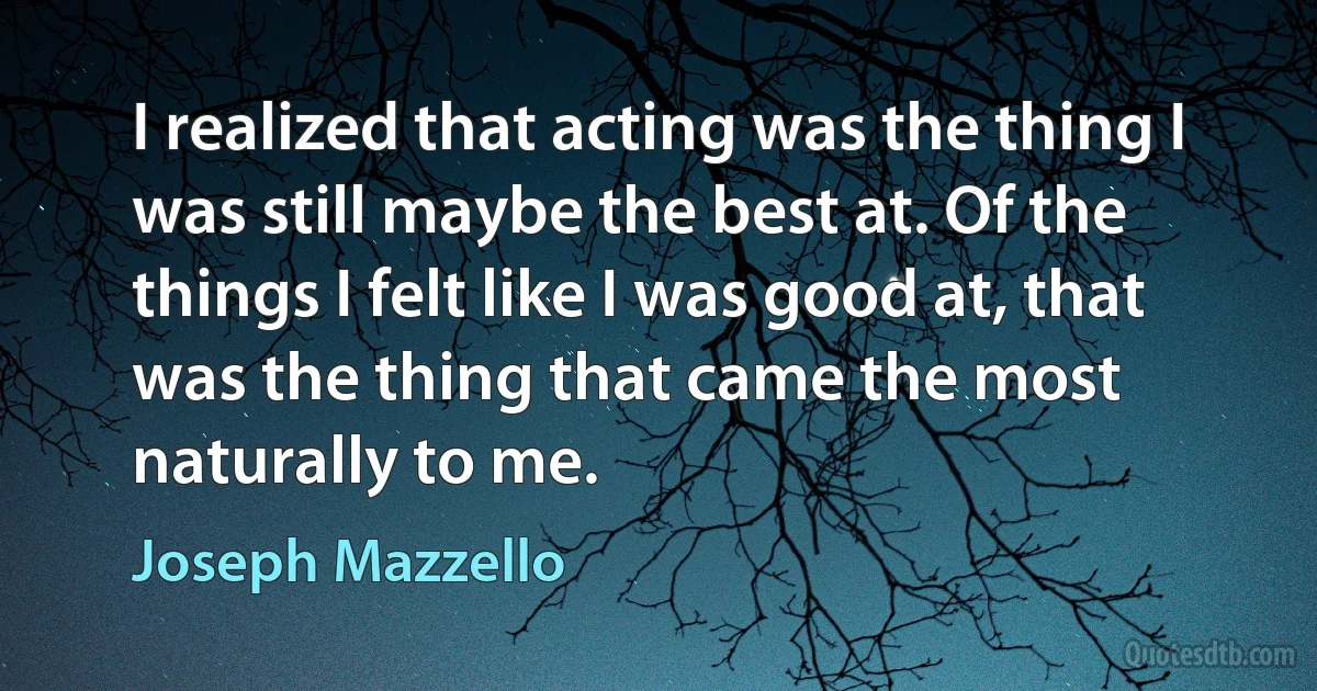 I realized that acting was the thing I was still maybe the best at. Of the things I felt like I was good at, that was the thing that came the most naturally to me. (Joseph Mazzello)