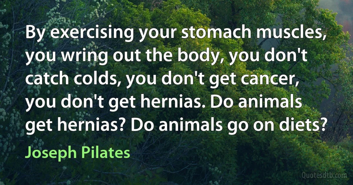 By exercising your stomach muscles, you wring out the body, you don't catch colds, you don't get cancer, you don't get hernias. Do animals get hernias? Do animals go on diets? (Joseph Pilates)