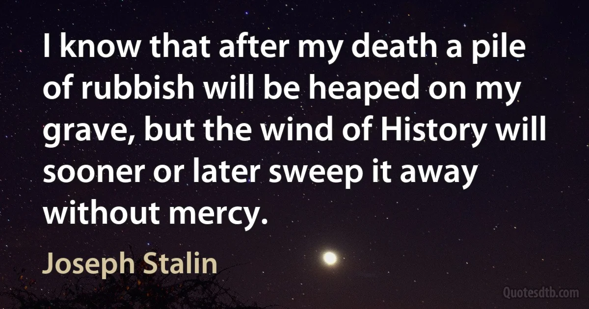 I know that after my death a pile of rubbish will be heaped on my grave, but the wind of History will sooner or later sweep it away without mercy. (Joseph Stalin)