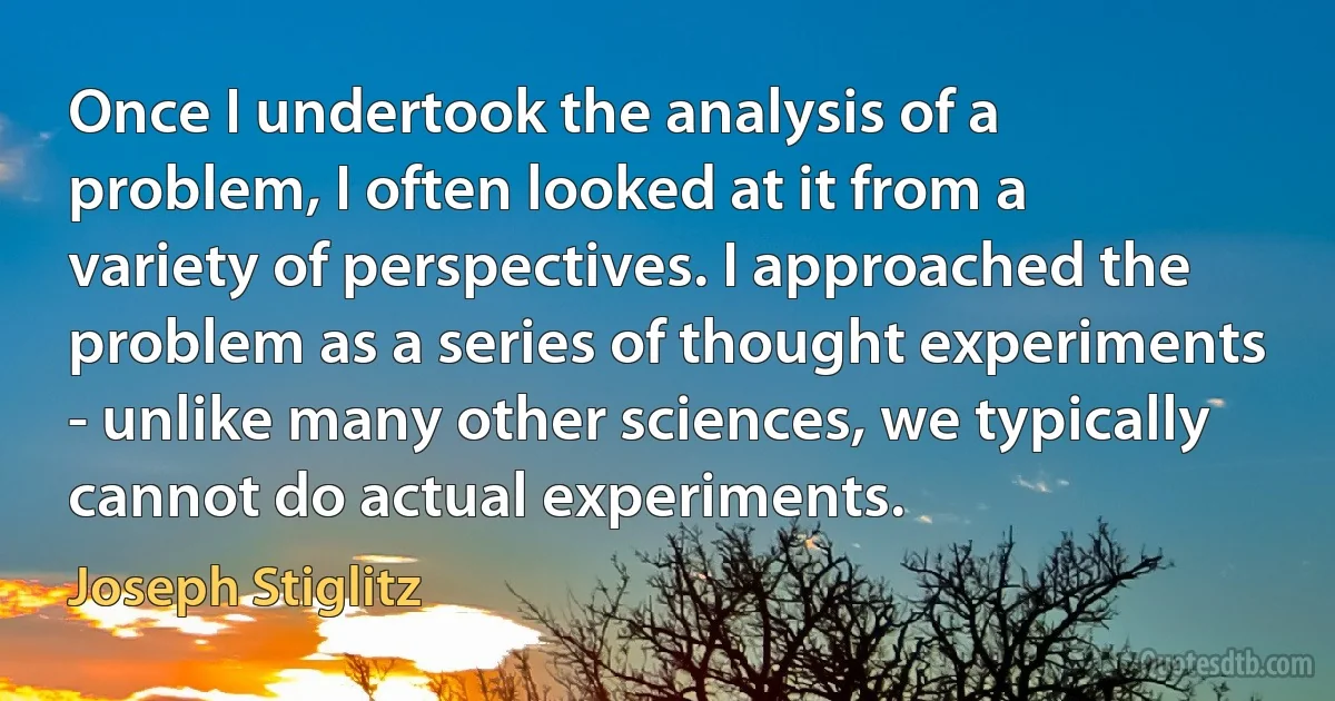 Once I undertook the analysis of a problem, I often looked at it from a variety of perspectives. I approached the problem as a series of thought experiments - unlike many other sciences, we typically cannot do actual experiments. (Joseph Stiglitz)