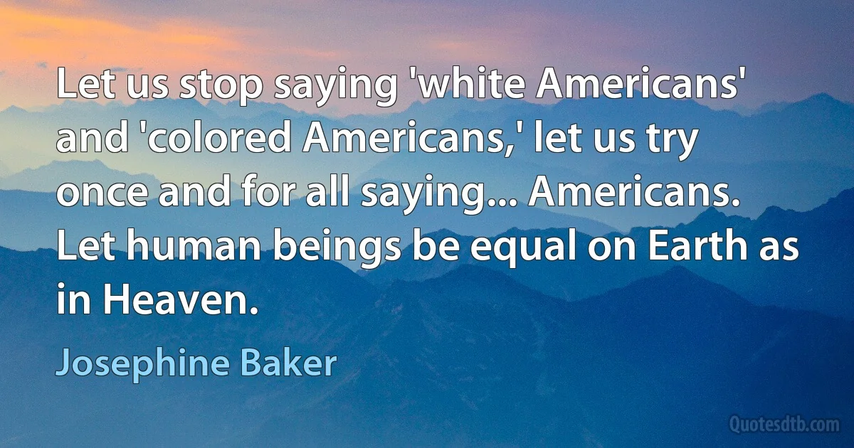 Let us stop saying 'white Americans' and 'colored Americans,' let us try once and for all saying... Americans. Let human beings be equal on Earth as in Heaven. (Josephine Baker)