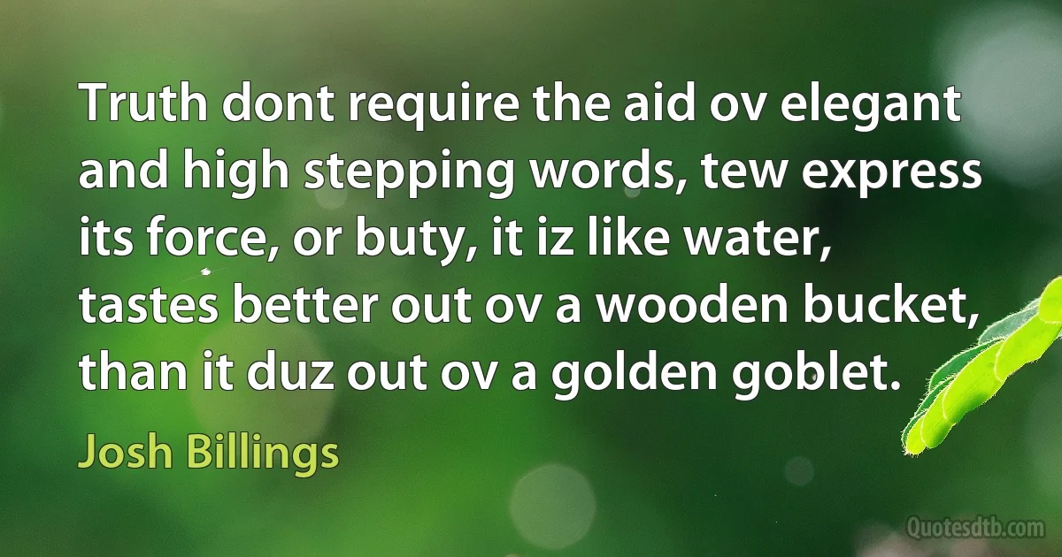 Truth dont require the aid ov elegant and high stepping words, tew express its force, or buty, it iz like water, tastes better out ov a wooden bucket, than it duz out ov a golden goblet. (Josh Billings)