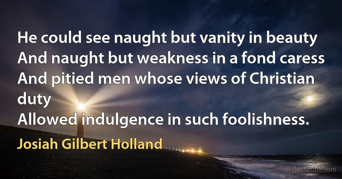 He could see naught but vanity in beauty
And naught but weakness in a fond caress
And pitied men whose views of Christian duty
Allowed indulgence in such foolishness. (Josiah Gilbert Holland)