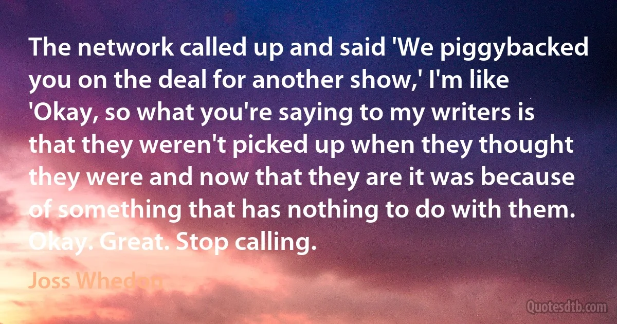 The network called up and said 'We piggybacked you on the deal for another show,' I'm like 'Okay, so what you're saying to my writers is that they weren't picked up when they thought they were and now that they are it was because of something that has nothing to do with them. Okay. Great. Stop calling. (Joss Whedon)