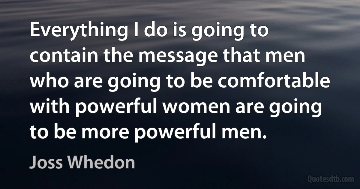 Everything I do is going to contain the message that men who are going to be comfortable with powerful women are going to be more powerful men. (Joss Whedon)