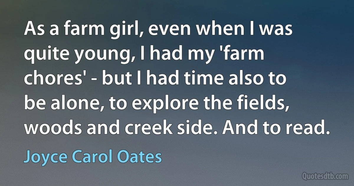 As a farm girl, even when I was quite young, I had my 'farm chores' - but I had time also to be alone, to explore the fields, woods and creek side. And to read. (Joyce Carol Oates)