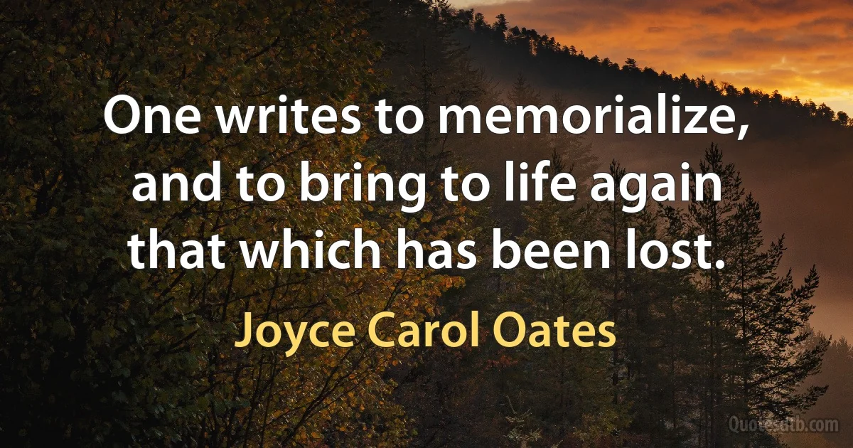 One writes to memorialize, and to bring to life again that which has been lost. (Joyce Carol Oates)