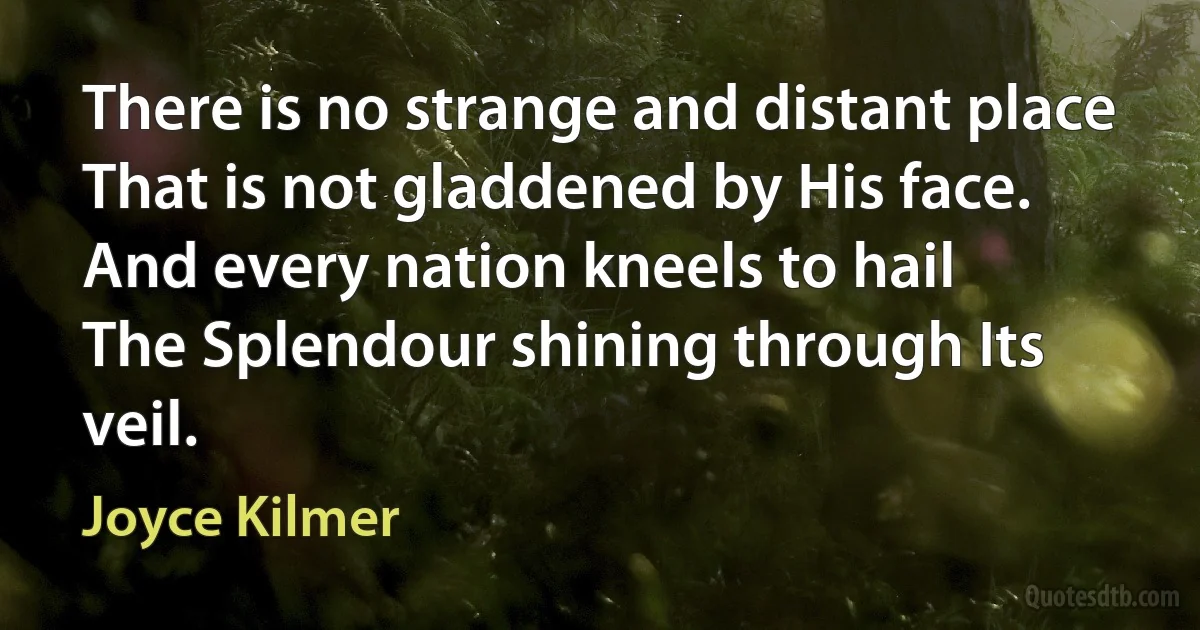 There is no strange and distant place
That is not gladdened by His face.
And every nation kneels to hail
The Splendour shining through Its veil. (Joyce Kilmer)