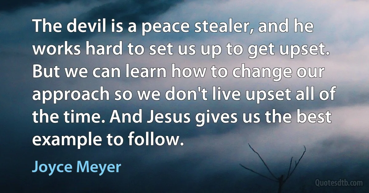 The devil is a peace stealer, and he works hard to set us up to get upset. But we can learn how to change our approach so we don't live upset all of the time. And Jesus gives us the best example to follow. (Joyce Meyer)