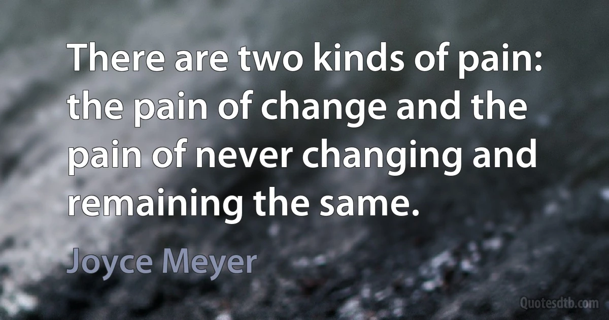 There are two kinds of pain: the pain of change and the pain of never changing and remaining the same. (Joyce Meyer)