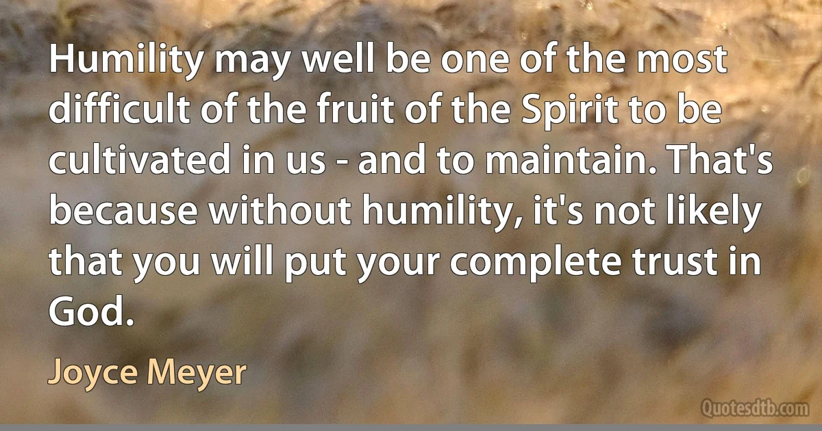 Humility may well be one of the most difficult of the fruit of the Spirit to be cultivated in us - and to maintain. That's because without humility, it's not likely that you will put your complete trust in God. (Joyce Meyer)