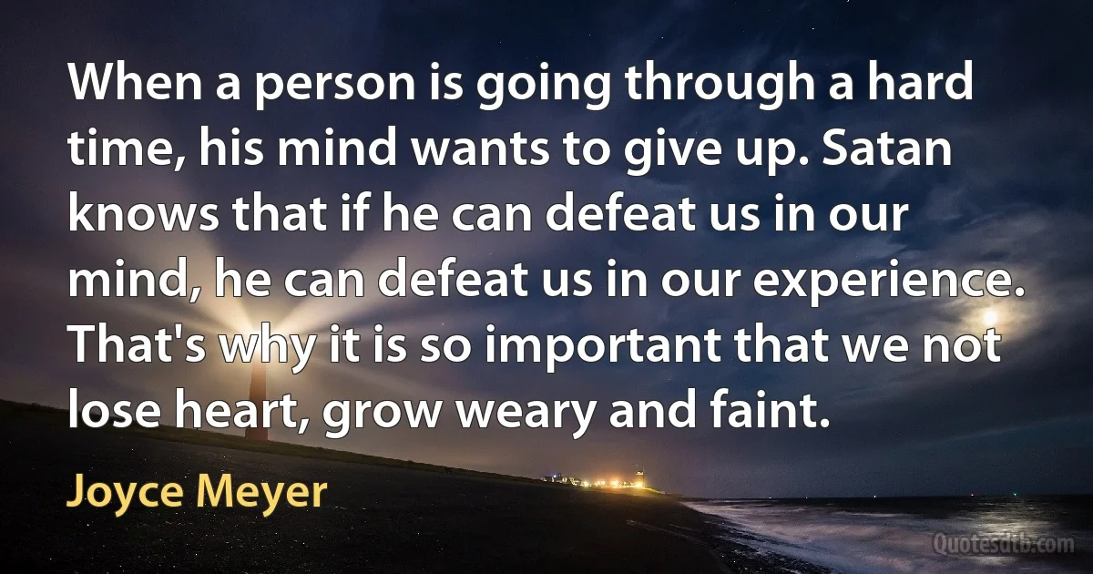 When a person is going through a hard time, his mind wants to give up. Satan knows that if he can defeat us in our mind, he can defeat us in our experience. That's why it is so important that we not lose heart, grow weary and faint. (Joyce Meyer)