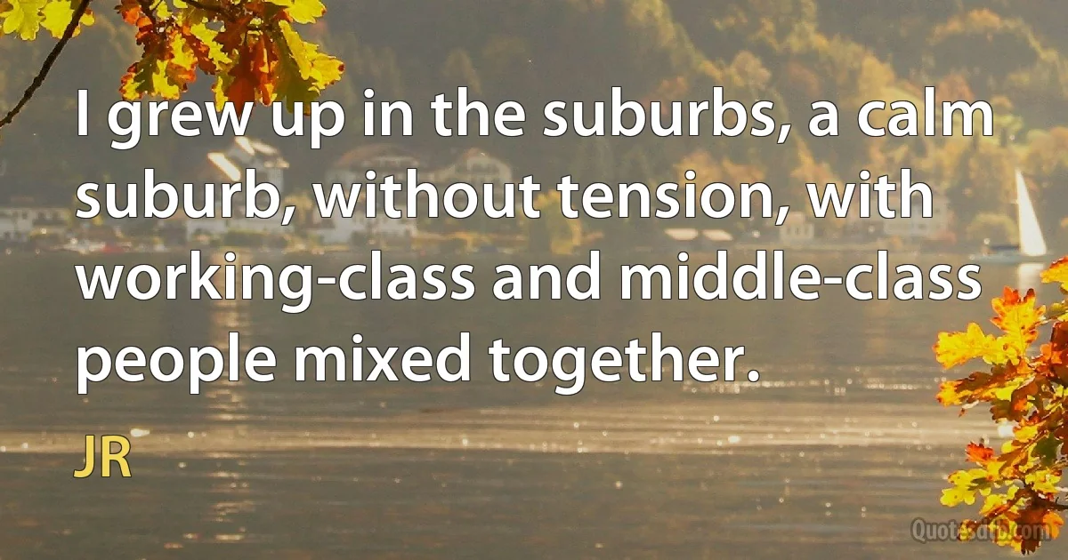 I grew up in the suburbs, a calm suburb, without tension, with working-class and middle-class people mixed together. (JR)