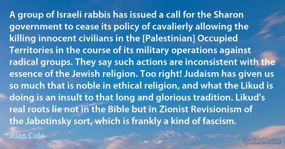 A group of Israeli rabbis has issued a call for the Sharon government to cease its policy of cavalierly allowing the killing innocent civilians in the [Palestinian] Occupied Territories in the course of its military operations against radical groups. They say such actions are inconsistent with the essence of the Jewish religion. Too right! Judaism has given us so much that is noble in ethical religion, and what the Likud is doing is an insult to that long and glorious tradition. Likud's real roots lie not in the Bible but in Zionist Revisionism of the Jabotinsky sort, which is frankly a kind of fascism. (Juan Cole)