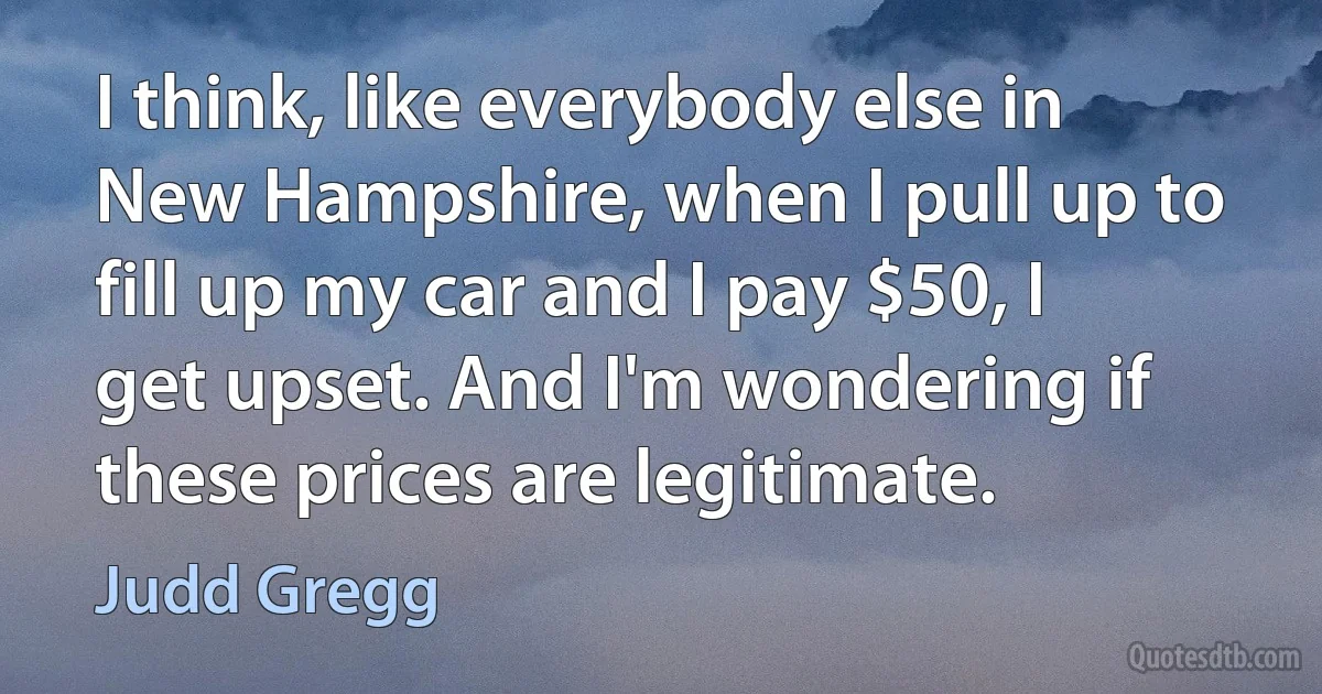 I think, like everybody else in New Hampshire, when I pull up to fill up my car and I pay $50, I get upset. And I'm wondering if these prices are legitimate. (Judd Gregg)