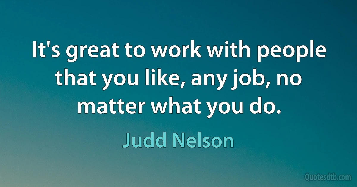 It's great to work with people that you like, any job, no matter what you do. (Judd Nelson)